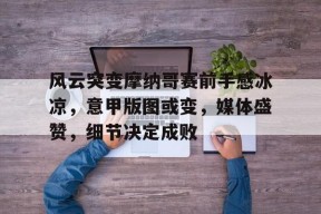 开元体育-风云突变摩纳哥赛前手感冰凉，意甲版图或变，媒体盛赞，细节决定成败(颤抖吧阿部之朵星风云)